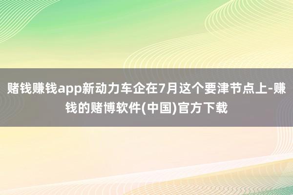 赌钱赚钱app新动力车企在7月这个要津节点上-赚钱的赌博软件(中国)官方下载