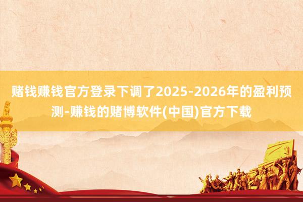 赌钱赚钱官方登录下调了2025-2026年的盈利预测-赚钱的赌博软件(中国)官方下载