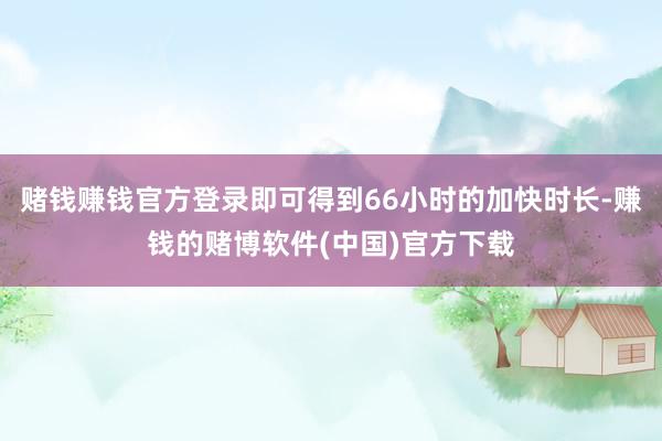 赌钱赚钱官方登录即可得到66小时的加快时长-赚钱的赌博软件(中国)官方下载