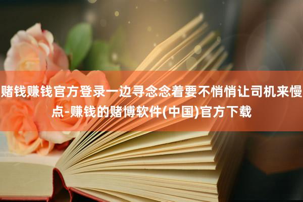 赌钱赚钱官方登录一边寻念念着要不悄悄让司机来慢点-赚钱的赌博软件(中国)官方下载