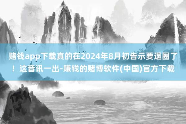 赌钱app下载真的在2024年8月初告示要退圈了！这音讯一出-赚钱的赌博软件(中国)官方下载