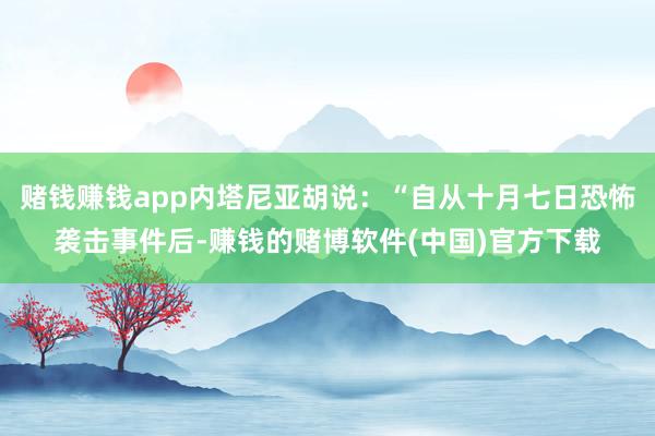 赌钱赚钱app内塔尼亚胡说：“自从十月七日恐怖袭击事件后-赚钱的赌博软件(中国)官方下载