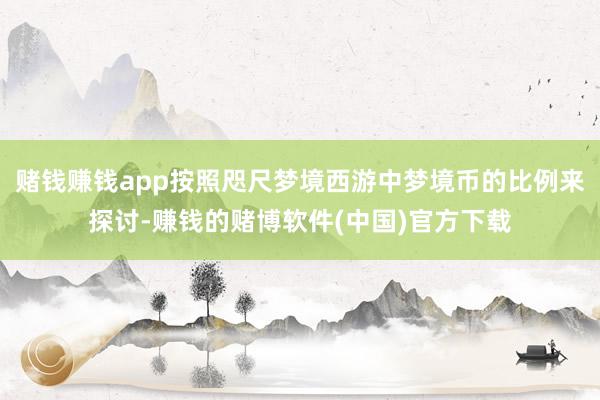 赌钱赚钱app按照咫尺梦境西游中梦境币的比例来探讨-赚钱的赌博软件(中国)官方下载