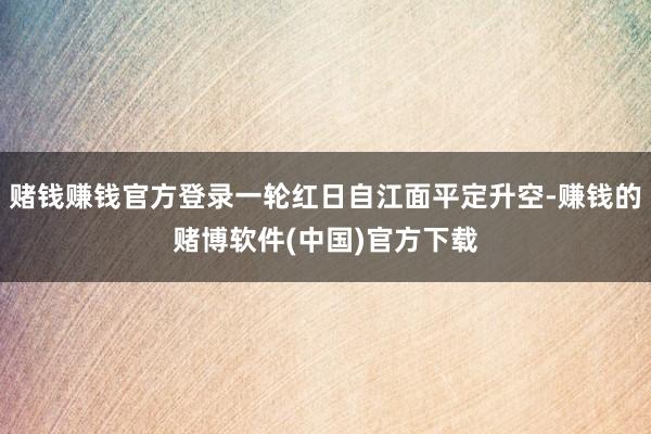 赌钱赚钱官方登录一轮红日自江面平定升空-赚钱的赌博软件(中国)官方下载