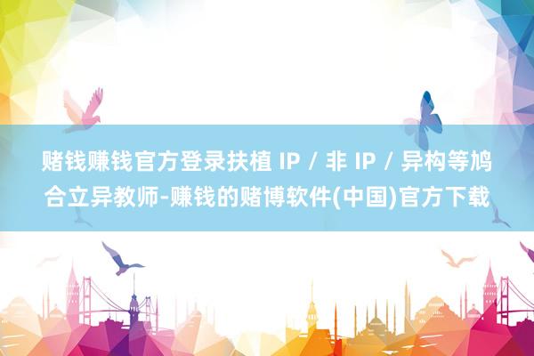 赌钱赚钱官方登录扶植 IP / 非 IP / 异构等鸠合立异教师-赚钱的赌博软件(中国)官方下载