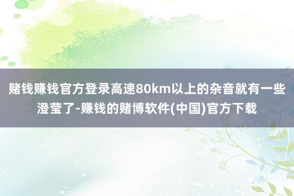 赌钱赚钱官方登录高速80km以上的杂音就有一些澄莹了-赚钱的赌博软件(中国)官方下载