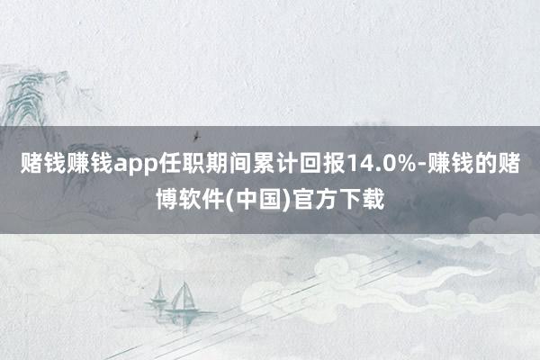 赌钱赚钱app任职期间累计回报14.0%-赚钱的赌博软件(中国)官方下载