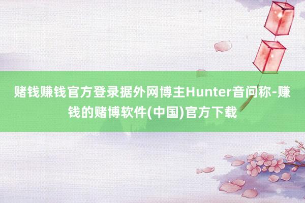 赌钱赚钱官方登录据外网博主Hunter音问称-赚钱的赌博软件(中国)官方下载