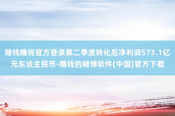 赌钱赚钱官方登录第二季度转化后净利润573.1亿元东谈主民币-赚钱的赌博软件(中国)官方下载