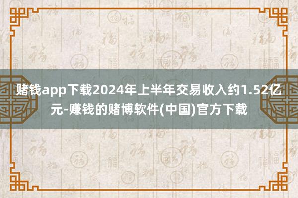 赌钱app下载2024年上半年交易收入约1.52亿元-赚钱的赌博软件(中国)官方下载