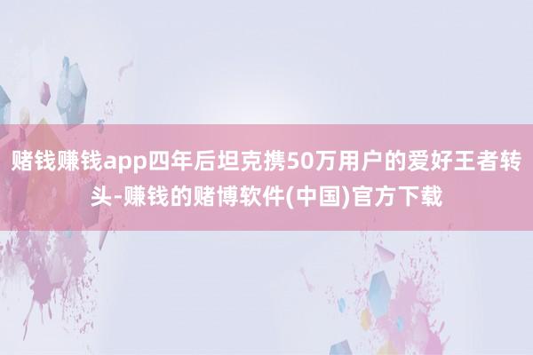 赌钱赚钱app四年后坦克携50万用户的爱好王者转头-赚钱的赌博软件(中国)官方下载