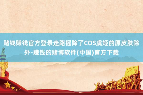 赌钱赚钱官方登录走路摇除了COS虞姬的原皮肤除外-赚钱的赌博软件(中国)官方下载