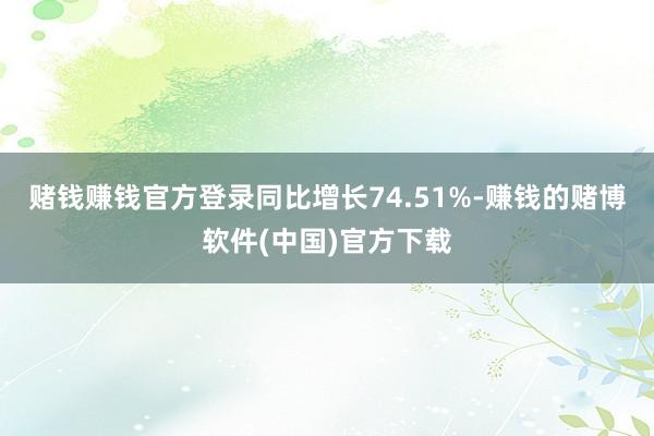 赌钱赚钱官方登录同比增长74.51%-赚钱的赌博软件(中国)官方下载