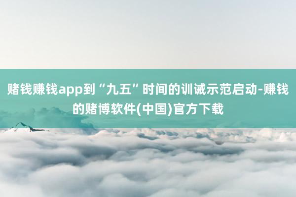 赌钱赚钱app到“九五”时间的训诫示范启动-赚钱的赌博软件(中国)官方下载