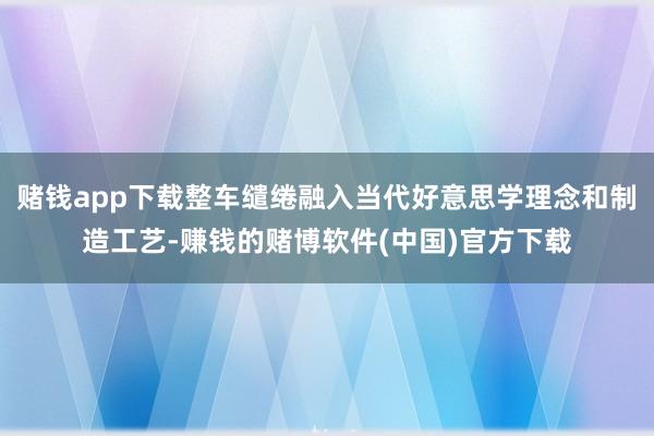 赌钱app下载整车缱绻融入当代好意思学理念和制造工艺-赚钱的赌博软件(中国)官方下载