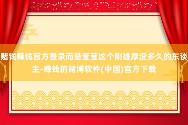 赌钱赚钱官方登录而楚莹莹这个刚雄厚没多久的东谈主-赚钱的赌博软件(中国)官方下载