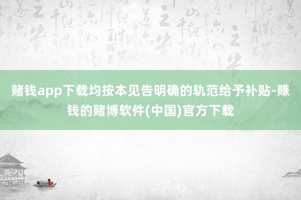 赌钱app下载均按本见告明确的轨范给予补贴-赚钱的赌博软件(中国)官方下载