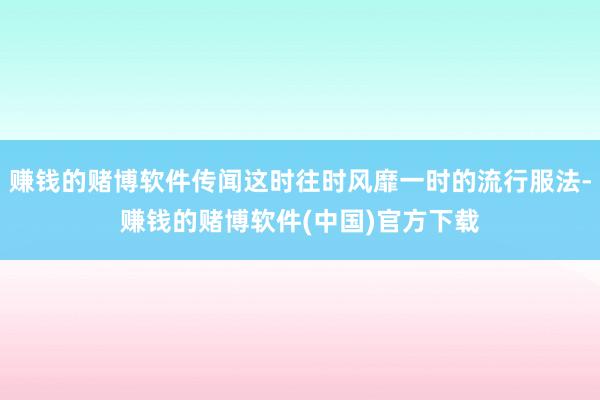 赚钱的赌博软件传闻这时往时风靡一时的流行服法-赚钱的赌博软件(中国)官方下载