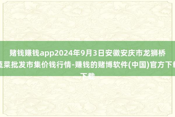 赌钱赚钱app2024年9月3日安徽安庆市龙狮桥蔬菜批发市集价钱行情-赚钱的赌博软件(中国)官方下载