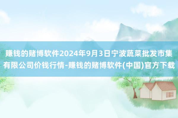 赚钱的赌博软件2024年9月3日宁波蔬菜批发市集有限公司价钱行情-赚钱的赌博软件(中国)官方下载