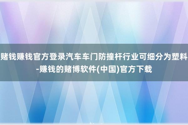 赌钱赚钱官方登录汽车车门防撞杆行业可细分为塑料-赚钱的赌博软件(中国)官方下载