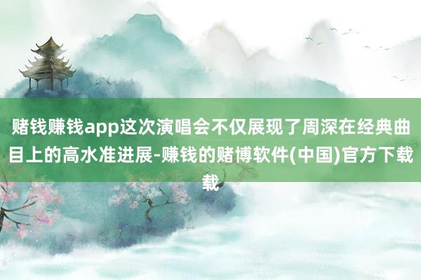 赌钱赚钱app这次演唱会不仅展现了周深在经典曲目上的高水准进展-赚钱的赌博软件(中国)官方下载