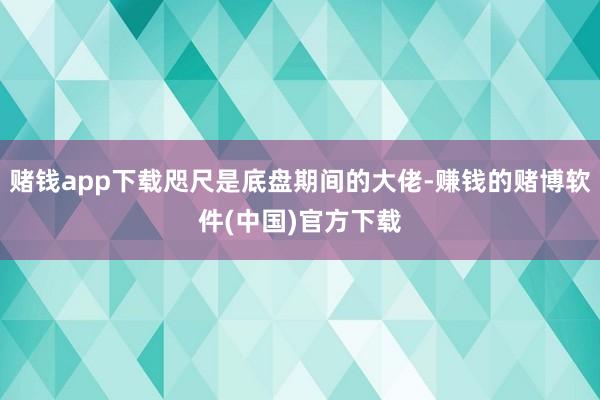 赌钱app下载咫尺是底盘期间的大佬-赚钱的赌博软件(中国)官方下载