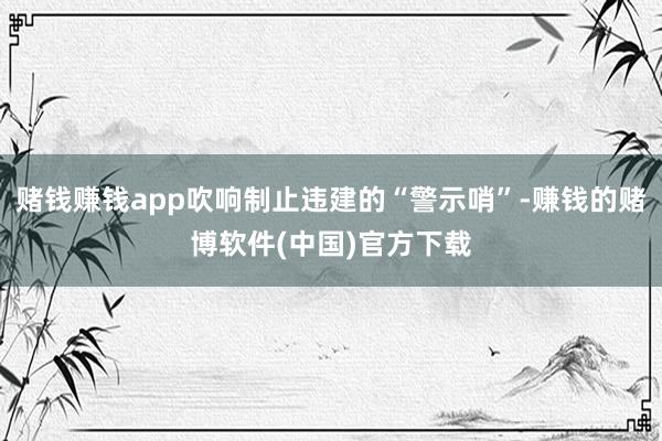 赌钱赚钱app吹响制止违建的“警示哨”-赚钱的赌博软件(中国)官方下载