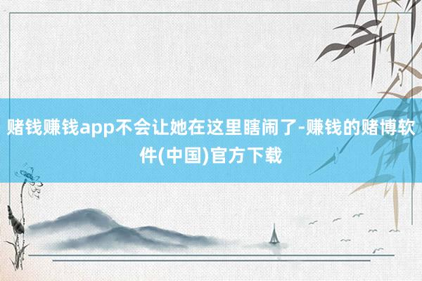 赌钱赚钱app不会让她在这里瞎闹了-赚钱的赌博软件(中国)官方下载