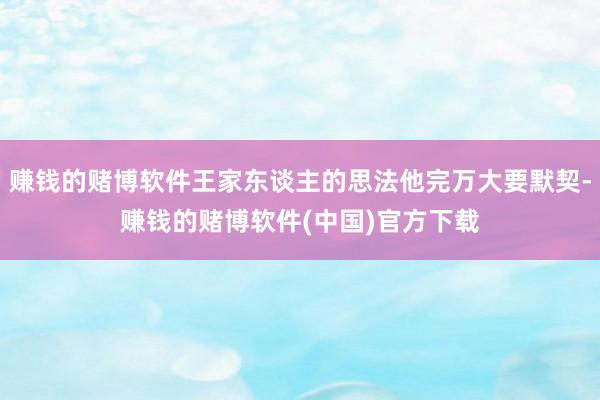 赚钱的赌博软件王家东谈主的思法他完万大要默契-赚钱的赌博软件(中国)官方下载