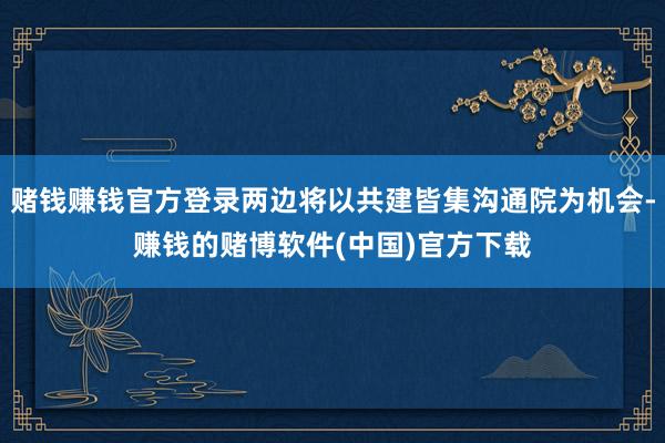 赌钱赚钱官方登录两边将以共建皆集沟通院为机会-赚钱的赌博软件(中国)官方下载