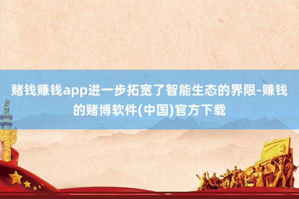 赌钱赚钱app进一步拓宽了智能生态的界限-赚钱的赌博软件(中国)官方下载