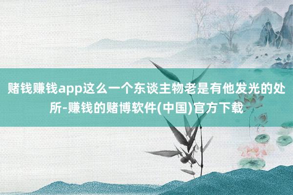 赌钱赚钱app这么一个东谈主物老是有他发光的处所-赚钱的赌博软件(中国)官方下载