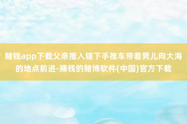 赌钱app下载父亲推入辖下手推车带着男儿向大海的地点前进-赚钱的赌博软件(中国)官方下载