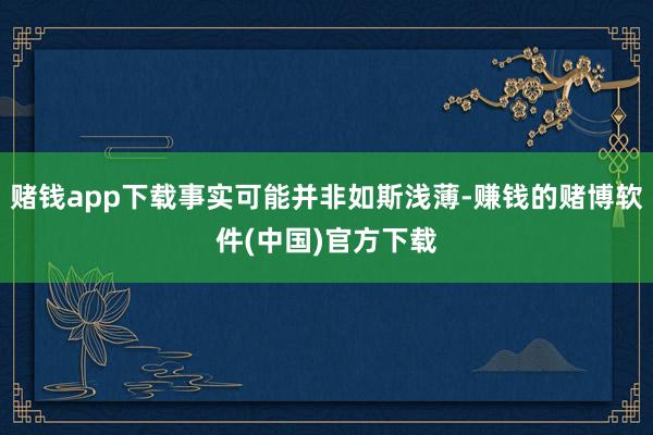 赌钱app下载事实可能并非如斯浅薄-赚钱的赌博软件(中国)官方下载