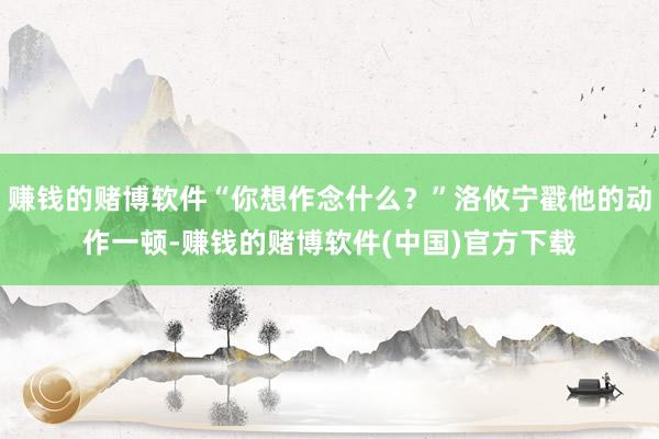 赚钱的赌博软件“你想作念什么？”洛攸宁戳他的动作一顿-赚钱的赌博软件(中国)官方下载