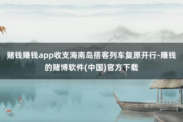 赌钱赚钱app收支海南岛搭客列车复原开行-赚钱的赌博软件(中国)官方下载