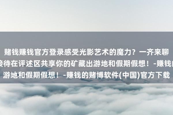 赌钱赚钱官方登录感受光影艺术的魔力？一齐来聊聊你的假期假想吧！接待在评述区共享你的矿藏出游地和假期假想！-赚钱的赌博软件(中国)官方下载