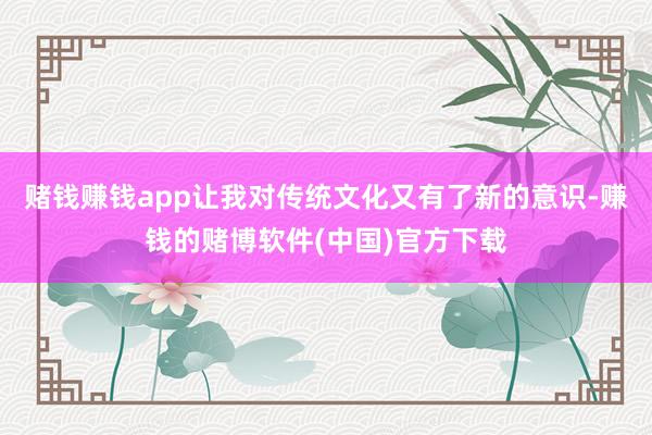 赌钱赚钱app让我对传统文化又有了新的意识-赚钱的赌博软件(中国)官方下载