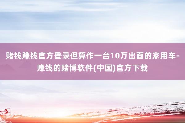 赌钱赚钱官方登录但算作一台10万出面的家用车-赚钱的赌博软件(中国)官方下载