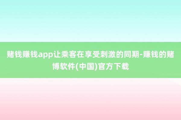 赌钱赚钱app让乘客在享受刺激的同期-赚钱的赌博软件(中国)官方下载