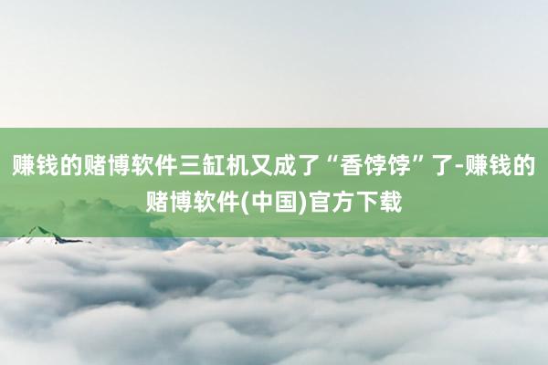 赚钱的赌博软件三缸机又成了“香饽饽”了-赚钱的赌博软件(中国)官方下载