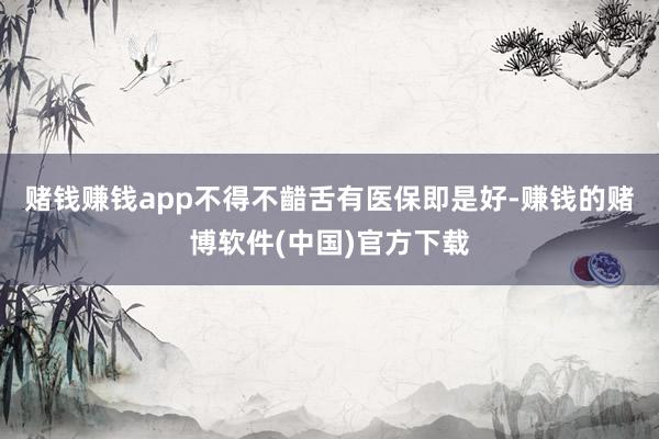 赌钱赚钱app不得不齰舌有医保即是好-赚钱的赌博软件(中国)官方下载