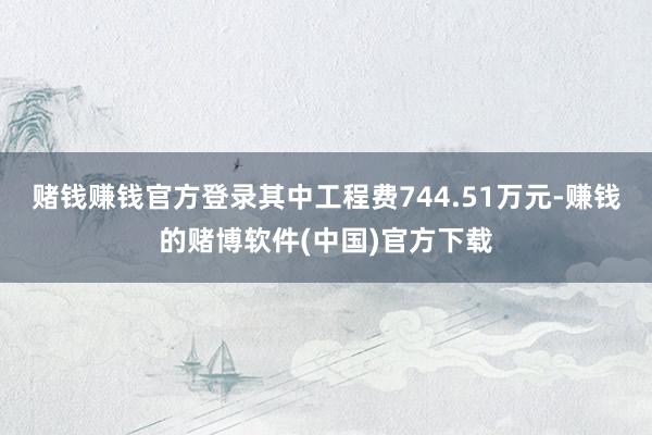 赌钱赚钱官方登录其中工程费744.51万元-赚钱的赌博软件(中国)官方下载