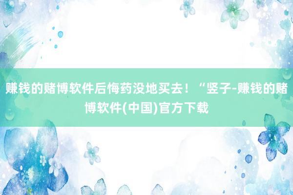 赚钱的赌博软件后悔药没地买去！“竖子-赚钱的赌博软件(中国)官方下载