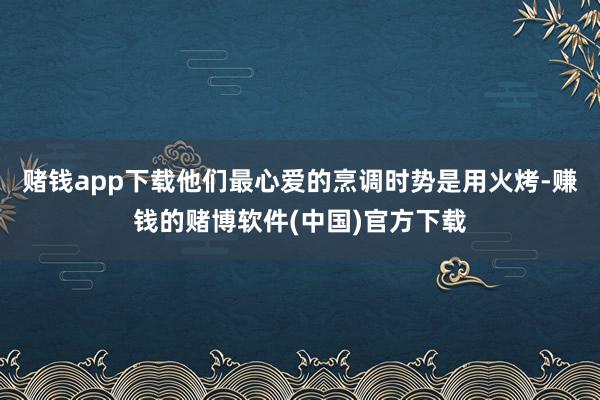 赌钱app下载他们最心爱的烹调时势是用火烤-赚钱的赌博软件(中国)官方下载