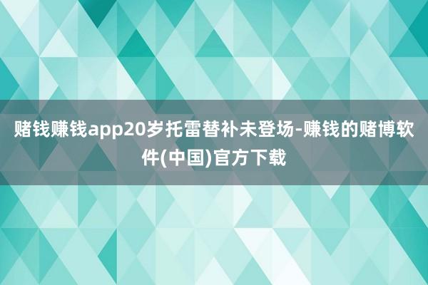 赌钱赚钱app20岁托雷替补未登场-赚钱的赌博软件(中国)官方下载