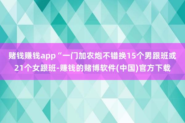 赌钱赚钱app　　“一门加农炮不错换15个男跟班或21个女跟班-赚钱的赌博软件(中国)官方下载