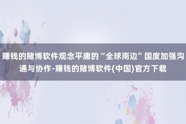 赚钱的赌博软件观念平庸的“全球南边”国度加强沟通与协作-赚钱的赌博软件(中国)官方下载