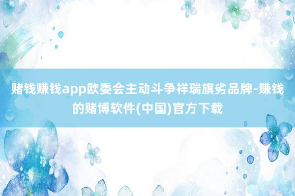 赌钱赚钱app欧委会主动斗争祥瑞旗劣品牌-赚钱的赌博软件(中国)官方下载